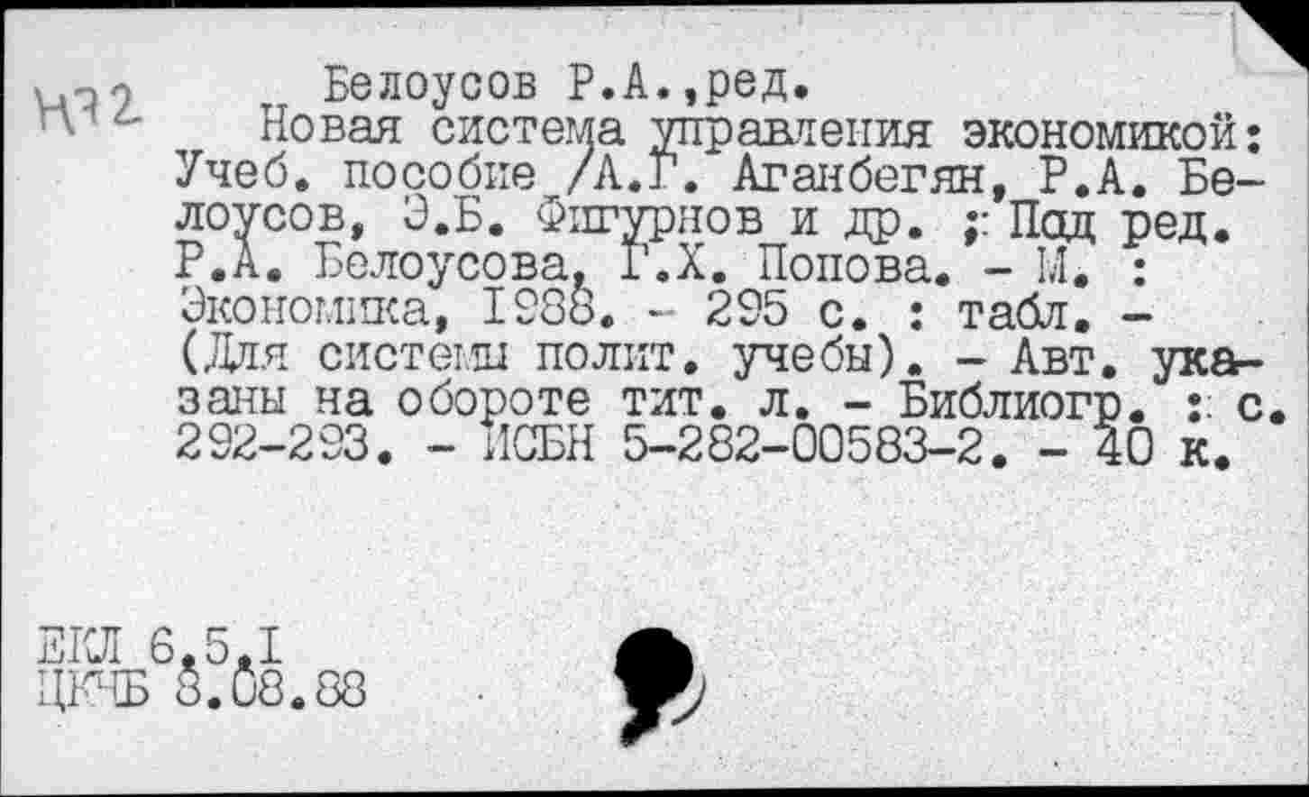 ﻿Ю2.
Белоусов Р.А.,ред.
Новая система управления экономикой: Учеб, пособие /Л.Г. Аганбегян, Р.А. Белоусов, Э.Б. Фигурнов и др. ; Под ред. Р.А. Белоусова, Г.Х. Попова. - М. : Экономгаса, 1288. - 295 с. : табл. -(Для системы полит, учебы). - Авт. указаны на обороте тит. л. - Библиогп. : с. 292-293. - ИСБН 5-282-00583-2. - 40 к.
ЕКЛ 6,5,1
ЦКЧБ 8.£18.88